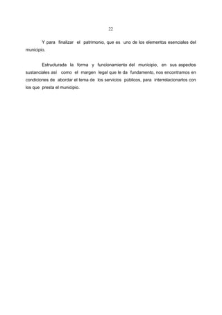 22


        Y para finalizar el patrimonio, que es uno de los elementos esenciales del
municipio.


        Estructurada la forma y funcionamiento del municipio, en sus aspectos
sustanciales así como el margen legal que le da fundamento, nos encontramos en
condiciones de abordar el tema de los servicios públicos, para interrelacionarlos con
los que presta el municipio.
 