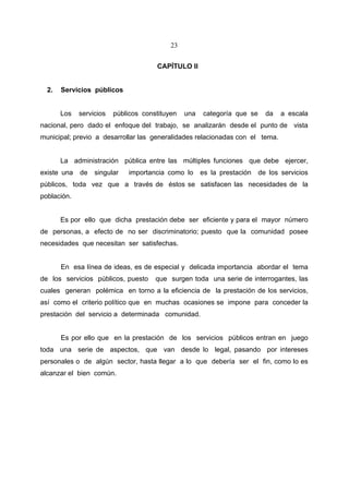 23


                                      CAPÍTULO II


  2.   Servicios públicos


       Los   servicios   públicos constituyen   una   categoría que se     da   a escala
nacional, pero dado el enfoque del trabajo, se analizarán desde el punto de vista
municipal; previo a desarrollar las generalidades relacionadas con el tema.


       La administración pública entre las múltiples funciones que debe ejercer,
existe una   de   singular   importancia como lo      es la prestación   de los servicios
públicos, toda vez que a través de éstos se satisfacen las necesidades de la
población.


       Es por ello que dicha prestación debe ser eficiente y para el mayor número
de personas, a efecto de no ser discriminatorio; puesto que la comunidad posee
necesidades que necesitan ser satisfechas.


       En esa línea de ideas, es de especial y delicada importancia abordar el tema
de los servicios públicos, puesto     que surgen toda una serie de interrogantes, las
cuales generan polémica en torno a la eficiencia de la prestación de los servicios,
así como el criterio político que en muchas ocasiones se impone para conceder la
prestación del servicio a determinada comunidad.


       Es por ello que en la prestación de los servicios públicos entran en juego
toda una serie de aspectos, que van desde lo legal, pasando por intereses
personales o de algún sector, hasta llegar a lo que debería ser el fin, como lo es
alcanzar el bien común.
 