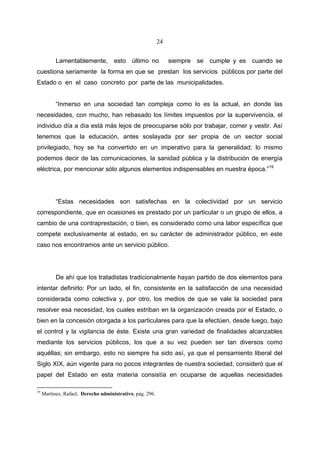 24


           Lamentablemente, esto último no                      siempre se cumple y es cuando se
cuestiona seriamente la forma en que se prestan los servicios públicos por parte del
Estado o en el caso concreto por parte de las municipalidades.


           “Inmerso en una sociedad tan compleja como lo es la actual, en donde las
necesidades, con mucho, han rebasado los límites impuestos por la supervivencia, el
individuo día a día está más lejos de preocuparse sólo por trabajar, comer y vestir. Así
tenemos que la educación, antes soslayada por ser propia de un sector social
privilegiado, hoy se ha convertido en un imperativo para la generalidad; lo mismo
podemos decir de las comunicaciones, la sanidad pública y la distribución de energía
eléctrica, por mencionar sólo algunos elementos indispensables en nuestra época.”19




           “Estas necesidades son satisfechas en la colectividad por un servicio
correspondiente, que en ocasiones es prestado por un particular o un grupo de ellos, a
cambio de una contraprestación, o bien, es considerado como una labor específica que
compete exclusivamente al estado, en su carácter de administrador público, en este
caso nos encontramos ante un servicio público.




           De ahí que los tratadistas tradicionalmente hayan partido de dos elementos para
intentar definirlo: Por un lado, el fin, consistente en la satisfacción de una necesidad
considerada como colectiva y, por otro, los medios de que se vale la sociedad para
resolver esa necesidad, los cuales estriban en la organización creada por el Estado, o
bien en la concesión otorgada a los particulares para que la efectúen, desde luego, bajo
el control y la vigilancia de éste. Existe una gran variedad de finalidades alcanzables
mediante los servicios públicos, los que a su vez pueden ser tan diversos como
aquéllas; sin embargo, esto no siempre ha sido así, ya que el pensamiento liberal del
Siglo XIX, aún vigente para no pocos integrantes de nuestra sociedad, consideró que el
papel del Estado en esta materia consistía en ocuparse de aquellas necesidades

19
     Martínez, Rafael, Derecho administrativo, pág. 296.
 