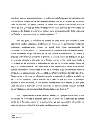 25


colectivas que por sus características no podían ser satisfechas por los particulares, lo
que justificaba la creación de los servicios públicos que se encargaran de subsanar
tales necesidades. No existe, además, la menor duda respecto de cuáles eran los
límites de esto y cuáles los de la actividad privada. Esta corriente de opinión tiene tal
arraigo que ha llegado a sostenerse, incluso, como única justificación de la existencia
del Estado: el otorgamiento de los servicios públicos.”20


           “Por otra parte, la incursión del Estado en otras áreas que conforme a esta
posición le estaban vedadas, y el abandono en manos de los particulares de algunas
actividades            exclusivamente   propias   de    aquel,   trajo   como   consecuencia   de
reformulación de las teorías con cuyo concurso se pretendía definir al servicio público,
lo que finalmente indujo a la adopción de dos criterios fundamentales, uno formal y
orgánico y otro material. Conforme al primero, el servicio público se distinguirá en que
la empresa abocada a otorgarlo es el Estado mismo, o bien está supervisada y
controlada por él, mediante la aplicación de normas de derecho público. Según el
segundo criterio (material), para determinar si nos encontramos frente a un servicio
público atenderemos la naturaleza misma de la actividad, cuya característica distintiva
principal es la satisfacción de una necesidad que efectivamente sea de índole colectiva.
Sin embargo, la adopción de tales criterios no ha solucionado el problema y a la fecha
se continúan haciendo nuevos intentos en la doctrina por encontrar un concepto
aplicable a todos los casos, el cual permita avanzar más en su estudio, ya que para
unos tratadistas la expresión servicio público ha ido comprendiendo una gran cantidad
de actividades que por ser disparidad dificultan la tarea de definirlo.”21


           Esta complicación no sólo es de orden teórico, sino que precisamente su actual
indefinición ha reavivado la polémica acerca de los límites de la actuación del Estado
dentro de la formación social en la cual emerge, ya que su paulatina intromisión en
todos los aspectos de la dinámica social ha sido duramente criticada.




20
     Ibid.
21
     Ibid, pág. 297.
 