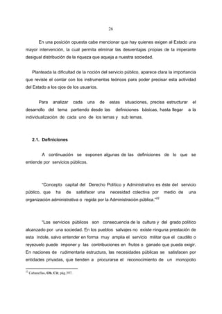26


           En una posición opuesta cabe mencionar que hay quienes exigen al Estado una
mayor intervención, la cual permita eliminar las desventajas propias de la imperante
desigual distribución de la riqueza que aqueja a nuestra sociedad.


       Planteada la dificultad de la noción del servicio público, aparece clara la importancia
que reviste el contar con los instrumentos teóricos para poder precisar esta actividad
del Estado a los ojos de los usuarios.


           Para     analizar         cada   una   de   estas    situaciones, precisa estructurar     el
desarrollo del tema partiendo desde las                     definiciones básicas, hasta llegar     a la
individualización de cada uno de los temas y sub temas.




       2.1. Definiciones


             A continuación se exponen algunas de las definiciones de lo que se
entiende por servicios públicos.




             “Concepto capital del Derecho Político y Administrativo es éste del servicio
público, que          ha     de       satisfacer una   necesidad colectiva por      medio de       una
organización administrativa o regida por la Administración pública.”22




             “Los servicios públicos son consecuencia de la cultura y del grado político
alcanzado por una sociedad. En los pueblos salvajes no existe ninguna prestación de
esta índole, salvo entender en forma muy amplia el servicio militar que el caudillo o
reyezuelo puede imponer y las contribuciones en frutos o ganado que pueda exigir.
En naciones de rudimentaria estructura, las necesidades públicas se satisfacen por
entidades privadas, que tienden a procurarse el reconocimiento de un monopolio

22
     Cabanellas, Ob. Cit; pág.397.
 