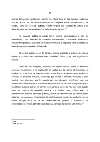 27


apenas demuestran su utilidad y afirman su influjo. Pero en los Estados modernos,
toda la acción de los poderes públicos se interpreta, en la fase ejecutiva o de
acción, como un servicio público, y tanto revisten este carácter la justicia o las
aduanas como los ferrocarriles o los mataderos de ganado.”23


              “El      servicio    público se presta por la   misma   administración o   por   los
particulares,           con       contrato de concesión administrativa, o mediante autorización
simplemente precaria, revocable en cualquier momento o ampliable en la explotación a
favor de nuevos prestadores del servicio.


              El servicio público es el de carácter técnico prestado al público de manera
regular y continua para satisfacer una necesidad pública y por una organización
pública.


              Como en toda empresa, entendida en amplio sentido, existe un elemento
personal: funcionarios, si la explotación se realiza por la misma administración, o
empleados, si se trata de concesionarios u otra forma de permiso para realizar el
servicio; un elemento material, constituido por locales u oficinas, vehículos u otros
medios, muy diversos, que lo caracterizan; un elemento económico, sea una
subvención o dotación de la administración pública o los recursos e ingresos que la
explotación procure cuando el servicio sea lucrativo, pues los hay que sólo cuesta,
como los cuerpos de seguridad pública; una finalidad: sea política, como el
mantenimiento material del orden público; jurídica, la administración de justicia; fiscal,
aduanas, presupuestos, recaudación de contribuciones; social, la asistencia de las
clases trabajadoras y las de los necesitados en general, la enseñanza, las
comunicaciones; militar, como la organización y actividad del ejército y la marina.”24




23
     Ibid.
24
     Ibid, pág. 398.
 