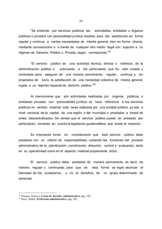 28


             “Se entiende por servicios públicos, las                actividades, entidades u órganos
públicos o privados con personalidad jurídica creados, para dar satisfacción en forma
regular y continua a ciertas necesidades de interés general, bien en forma directa,
mediante concesionario o a través de cualquier otro medio legal con sujeción a un
régimen de Derecho Público o Privado, según corresponda.”25


             “El servicio     público es       una actividad técnica, directa o        indirecta, de la
administración pública o              autorizada      a    los particulares, que ha      sido creada y
controlada para          asegurar de       una manera permanente,           regular,   continua y   sin
propósitos de         lucro, la satisfacción de una necesidad colectiva de interés general,
sujeta a un régimen especial de derecho público.”26


             Al mencionarse que          son actividades realizadas por         órganos    públicos, o
entidades privadas con personalidad jurídica, se hace referencia a los servicios
públicos en sentido material; toda tarea realizada por una entidad pública, ya sea a
nivel nacional, de la capital, de una región, o del municipio o prestados a través de
entes descentralizados. Sin olvidar que el servicio público puede se prestado por
particulares, tomando en cuenta la legislación guatemalteca que existe al respecto.


             Es importante tomar          en    consideración que        todo servicio    público debe
prestarse con un criterio de responsabilidad, cuidando las funciones del proceso
administrativo de la planificación, coordinación, dirección, control y evaluación, tanto
en su operatividad como en el aspecto material propiamente dicho.


             El servicio público debe prestarse de manera permanente, es decir, de
manera regular y continuada; para que de                            esta forma se logre alcanzar el
bienestar de los ciudadanos,               y no el beneficio de            un grupo determinado de
personas.




25
     Penagos, Gustavo, Curso de derecho administrativo, pág. 320.
26
     Serra, Andrés, El derecho administrativo, pág. 302.
 