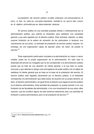 29


             La prestación del servicio público no debe enfocarse con exclusividad en el
lucro, si bien es cierto es una parte importante, también lo es que el bien común
es el objetivo primordial que se debe pretender alcanzar.


             “El servicio público es una actividad prestada directa o indirectamente por la
administración pública, que ostenta su titularidad, para satisfacer una necesidad
general y que esta regulada por el derecho público. Ésta actividad, además, no debe
suponer limitación de la esfera de actuación de los particulares ni tampoco una
incentivación de sus actos. La actividad de prestación de servicio público requiere, sin
embargo, de una organización capaz de ejecutar actos, de hacer, de prestar el
servicio.”27


             “Esta organización podrá estar vinculada a la administración en mayor o menor
medida; podrá ser la propia organización de la administración. En todo caso la
titularidad del servicio es innegable que ha de corresponder a la administración pública
puesto que se trata de una situación de interés general, a la que ésta no puede
renunciar y que además le otorga unas prerrogativas de poder público con el objeto de
satisfacer el interés general que se haya en la base de la prestación del servicio. El
servicio público está regulado obviamente por el derecho público, si la titularidad
corresponde a la administración que debe actuar de acuerdo con su propio derecho, es
decir, el derecho administrativo, de igual forma el derecho que regula el servicio público
es el derecho administrativo. Esta actividad de prestación no puede consistir ni en una
limitación de las facultades del administrado, ni en una incentivación de sus actos; ellos
suponen, que de constituir alguno de esto extremos estaríamos ante una actividad de
limitación o policía administrativa, pero no de prestación de servicio.”28




27
     Franch, Marta, Manual de derecho administrativo, pág. 350
28
     Ibid.
 