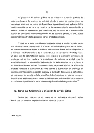 30


             “La prestación del servicio público no es ejercicio de funciones públicas de
soberanía, tampoco de funciones de actividad privada; la acción de servicio público es
ejercicio de soberanía por cuanto se desarrolla de forma singular para cada uno de los
sujetos beneficiarios, es decir los usuarios, de forma personalizada y cuantificable, y
además, puede ser desarrollada por particulares bajo el control de la administración
pública. La prestación de servicios públicos no es actividad privada, si bien, puede
coexistir con las actividades prestadas por las entidades públicas.


             A pesar de la clara distinción entre servicio público y servicio privado, existe
una zona intermedia consistente en la actividad administrativa de prestación de servicio
en sectores económicos donde, o no existe una atribución formal de servicio público o
la actividad no cubre la totalidad de la prestación, que coexiste con la actividad privada.
En este caso la administración pública sede su papel a la iniciativa privada en la
prestación del servicio, mediante la implantación de sistemas de control como la
autorización previa, la intervención de los precios, la reglamentación de la actividad y
un sistema sancionador frente a infracciones del sector privado. Se trata, de actividades
privadas sometidas a autorización. En este sentido la autorización se constituye en
elemento intermedio entre la gestión pública y la concesión de servicios a particulares.
La autorización es un acto reglado aplicable a todos los sujetos en quienes concurren
determinadas condiciones. La concesión por el contrario, se limita objetivamente por la
normativa correspondiente; la autorización se regula mediante la reglamentación.”29




       2.2. Teorías que fundamentan la prestación del servicio público


             Existen tres criterios, de los cuales se ha derivado la elaboración de las
teorías que fundamentan la prestación de los servicios públicos.




29
     Ibid, pág. 351.
 
