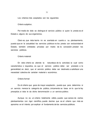 31


        Los criterios más aceptados son los siguientes:


        Criterio subjetivo:


        Por medio de éste se distingue el servicio público si quien lo presta es el
Estado o alguno de sus organismos.


        Claro es, que ésta teoría no es acertada en cuanto a        su planteamiento,
puesto que en la actualidad los servicios públicos no los presta con exclusividad el
Estado; también entidades privadas por medio de la concesión prestan los
servicios públicos.


        Criterio material:


        En éste criterio se atiende la     naturaleza de la actividad, la cual como
característica o requisitos, es que el   servicio   público debe   ser   prestado a la
generalidad; es decir, que el servicio público debe ser destinado a satisfacer una
necesidad colectiva de carácter material o económico.


        Criterio formal:


        Es el criterio que goza de mayor aceptación, puesto que para determina si
un servicio merece la categoría de público, únicamente se basa en lo que la ley
preceptúe; si ésta le da dicha denominación a un servicio público.


        Aunque no es un criterio totalmente válido, puesto que carece de ciertos
planteamientos con rigor científico, puede decirse que es el criterio que más se
aproxima en el intento por explicar el fundamento de los servicios públicos.
 