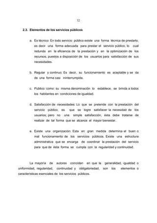 32


   2.3. Elementos de los servicios públicos


        a. Es técnico: En todo servicio público existe una forma técnica de prestarlo,
           es decir una forma adecuada para prestar el servicio público, lo             cual
           redunda en la eficiencia de la prestación y en la optimización de los
           recursos, puestos a disposición de los usuarios para satisfacción de sus
           necesidades.


        b. Regular y continuo: Es decir, su funcionamiento es aceptable y se da
           de una forma casi ininterrumpida.


        c. Publico: como su misma denominación lo establece, se brinda a todos
           los habitantes en condiciones de igualdad.


        d. Satisfacción de necesidades: Lo que se pretende con la prestación del
           servicio   público,   es     que   se logre     satisfacer la necesidad de    los
           usuarios; pero no      una     simple satisfacción, ésta debe tratarse de
           realizar de tal forma que se alcance el mayor bienestar.


        e. Existe una organización: Esta en gran medida determina el buen o
           mal funcionamiento de los servicios públicos. Existe una estructura
           administrativa que se encarga           de coordinar la prestación del servicio
           para que de ésta forma se cumpla con la regularidad y continuidad.




        La mayoría     de   autores     coinciden     en que la    generalidad, igualdad o
uniformidad, regularidad,   continuidad y      obligatoriedad,    son   los   elementos o
características esenciales de los servicios públicos.
 