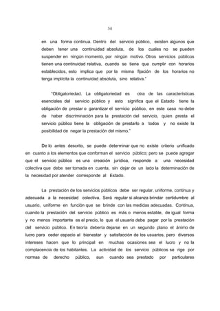 34


       en una forma continua. Dentro del servicio público, existen algunos que
       deben     tener una   continuidad absoluta,     de   los   cuales no      se pueden
       suspender en ningún momento, por ningún motivo. Otros servicios públicos
       tienen una continuidad relativa, cuando se tiene que cumplir con horarios
       establecidos, esto implica que por la misma fijación de los horarios no
       tenga implícita la continuidad absoluta, sino relativa.”


            “Obligatoriedad. La obligatoriedad es           otra de las características
       esenciales del    servicio público y     esto   significa que el Estado      tiene la
       obligación de prestar o garantizar el servicio público, en este caso no debe
       de   haber discriminación para la prestación del servicio, quien presta el
       servicio público tiene la    obligación de prestarlo a     todos    y    no existe la
       posibilidad de negar la prestación del mismo.”


       De lo antes descrito, se puede determinar que no existe criterio unificado
en cuanto a los elementos que conforman el servicio público; pero se puede agregar
que el servicio público es una creación jurídica, responde a               una necesidad
colectiva que debe ser tomada en cuenta, sin dejar de un lado la determinación de
la necesidad por atender corresponde al Estado.


       La prestación de los servicios públicos debe ser regular, uniforme, continua y
adecuada a la necesidad colectiva. Será regular si alcanza brindar certidumbre al
usuario, uniforme en función que se brinde con las medidas adecuadas. Continua,
cuando la prestación del servicio público es más o menos estable, de igual forma
y no menos importante es el precio, lo que el usuario debe pagar por la prestación
del servicio público. En teoría debería dejarse en un segundo plano el ánimo de
lucro para ceder espacio al bienestar y satisfacción de los usuarios, pero diversos
intereses hacen que lo principal en        muchas ocasiones sea el lucro y no la
complacencia de los habitantes. La actividad de los servicio públicos se rige por
normas de      derecho   público,    aun   cuando sea prestado            por   particulares
 