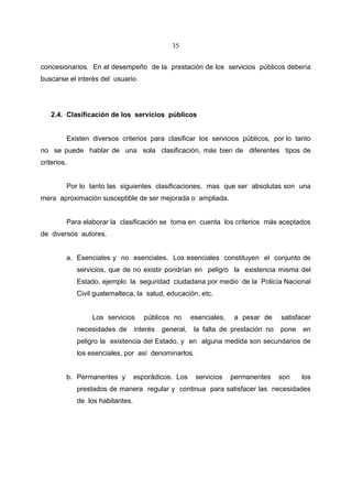 35


concesionarios. En el desempeño de la prestación de los servicios públicos debería
buscarse el interés del usuario




   2.4. Clasificación de los servicios públicos


         Existen diversos criterios para clasificar los servicios públicos, por lo tanto
no se puede hablar de una sola clasificación, más bien de diferentes tipos de
criterios.


         Por lo tanto las siguientes clasificaciones, mas que ser absolutas son una
mera aproximación susceptible de ser mejorada o ampliada.


         Para elaborar la clasificación se toma en cuenta los criterios más aceptados
de diversos autores.


         a. Esenciales y no esenciales. Los esenciales constituyen el conjunto de
             servicios, que de no existir pondrían en peligro la existencia misma del
             Estado, ejemplo la seguridad ciudadana por medio de la Policía Nacional
             Civil guatemalteca, la salud, educación, etc.


                  Los servicios      públicos no       esenciales,    a pesar de    satisfacer
             necesidades de       interés   general,    la falta de prestación no   pone   en
             peligro la existencia del Estado, y en alguna medida son secundarios de
             los esenciales, por así denominarlos.


         b. Permanentes y         esporádicos. Los      servicios    permanentes    son    los
             prestados de manera regular y continua para satisfacer las necesidades
             de los habitantes.
 