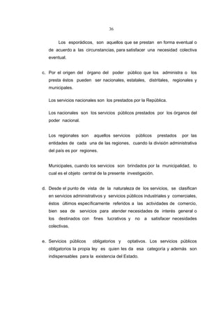 36


         Los esporádicos, son aquellos que se prestan en forma eventual o
   de acuerdo a las circunstancias, para satisfacer una necesidad colectiva
   eventual.


c. Por el origen del órgano del poder público que los administra o los
   presta éstos pueden ser nacionales, estatales, distritales, regionales y
   municipales.

   Los servicios nacionales son los prestados por la República.

   Los nacionales son los servicios públicos prestados por los órganos del
   poder nacional.


   Los regionales son     aquellos servicios     públicos    prestados   por las
   entidades de cada una de las regiones, cuando la división administrativa
   del país es por regiones.


   Municipales, cuando los servicios son brindados por la municipalidad, lo
   cual es el objeto central de la presente investigación.


d. Desde el punto de vista de la naturaleza de los servicios, se clasifican
   en servicios administrativos y servicios públicos industriales y comerciales,
   éstos últimos específicamente referidos a las actividades de comercio,
   bien sea de     servicios para atender necesidades de interés general o
   los   destinados con   fines   lucrativos y   no   a   satisfacer necesidades
   colectivas.


e. Servicios públicos     obligatorios y    optativos. Los servicios públicos
   obligatorios la propia ley es quien les da esa categoría y además son
   indispensables para la existencia del Estado.
 