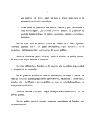 37


             Los optativos       el   orden    legal   los deja a   criterio discrecional de la
             autoridad administrativa competente.


        f. Por la forma de prestación del servicio. Directos y por              concesiones u
             otros medios legales. Los servicios públicos directos, su prestación es
             asumida directamente por el Estado, -nacionales, estatales, municipales,
             distritales-.


      Para el autor Dromi, el servicio público se clasifica de la forma siguiente:
“Servicios   públicos        con o    sin   poder administrativo, según    requieran o   no el
ejercicio de públicas protestas y prerrogativas del poder público.


      Servicios públicos de gestión pública y servicios públicos de gestión privada,
en función del sujeto titular de la prestación.


      Servicios obligatorios y facultativos, de acuerdo a la exigibilidad, imperiosidad
o necesidad de su prestación.


      Por el grado de sumisión al derecho administrativo, de mayor o menor, se
habla de servicios públicos propiamente administrativos, industriales o comerciales,
sociales, etc. , identificado el servicio público con todas las actividades públicas, no
solamente administrativas.


      Servicios formales y virtuales, según contengan norma declarativa o no de
servicio público.


      Servicio público propio e impropio, según sea prestado por el Estado o por
personas privadas.”
 