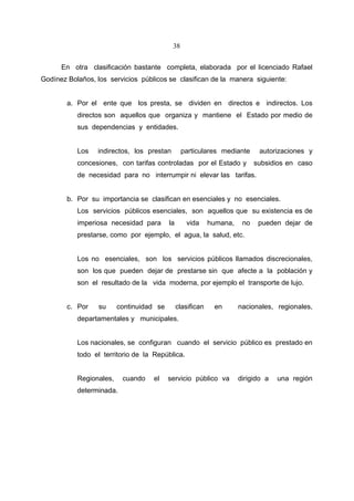 38


      En otra clasificación bastante completa, elaborada por el licenciado Rafael
Godínez Bolaños, los servicios públicos se clasifican de la manera siguiente:


        a. Por el ente que los presta, se dividen en directos e indirectos. Los
           directos son aquellos que organiza y mantiene el Estado por medio de
           sus dependencias y entidades.


           Los   indirectos, los prestan        particulares mediante        autorizaciones y
           concesiones, con tarifas controladas por el Estado y             subsidios en caso
           de necesidad para no interrumpir ni elevar las tarifas.


        b. Por su importancia se clasifican en esenciales y no esenciales.
           Los servicios públicos esenciales, son aquellos que su existencia es de
           imperiosa necesidad para       la      vida      humana,    no    pueden dejar de
           prestarse, como por ejemplo, el agua, la salud, etc.


           Los no esenciales, son los servicios públicos llamados discrecionales,
           son los que pueden dejar de prestarse sin que afecte a la población y
           son el resultado de la vida moderna, por ejemplo el transporte de lujo.


        c. Por    su     continuidad se        clasifican    en       nacionales, regionales,
           departamentales y municipales.


           Los nacionales, se configuran cuando el servicio público es prestado en
           todo el territorio de la República.


           Regionales,    cuando   el     servicio público va         dirigido a   una región
           determinada.
 
