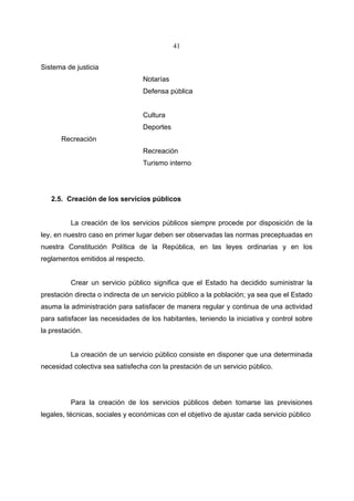 41


Sistema de justicia
                                 Notarías
                                 Defensa pública


                                 Cultura
                                 Deportes
      Recreación
                                 Recreación
                                 Turismo interno




   2.5. Creación de los servicios públicos


          La creación de los servicios públicos siempre procede por disposición de la
ley, en nuestro caso en primer lugar deben ser observadas las normas preceptuadas en
nuestra Constitución Política de la República, en las leyes ordinarias y en los
reglamentos emitidos al respecto.


          Crear un servicio público significa que el Estado ha decidido suministrar la
prestación directa o indirecta de un servicio público a la población; ya sea que el Estado
asuma la administración para satisfacer de manera regular y continua de una actividad
para satisfacer las necesidades de los habitantes, teniendo la iniciativa y control sobre
la prestación.


          La creación de un servicio público consiste en disponer que una determinada
necesidad colectiva sea satisfecha con la prestación de un servicio público.




          Para la creación de los servicios públicos deben tomarse las previsiones
legales, técnicas, sociales y económicas con el objetivo de ajustar cada servicio público
 