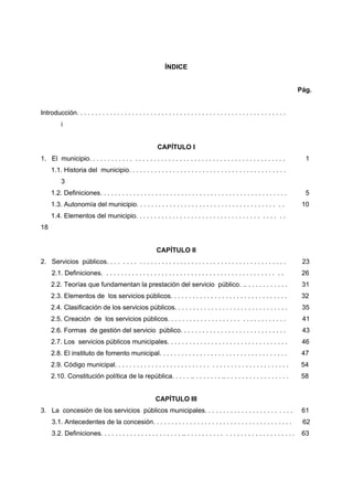 ÍNDICE


                                                                                                                                 Pág.


Introducción. . . . . . . . . . . . . . . . . . . . . . . . . . . . . . . . . . . . . . . . . . . . . . . . . . . . . . . . .
          i


                                                           CAPÍTULO I
1. El municipio. . . . . . . . . . . . . . . . . . . . . . . . . . . . . . . . . . . . . . . . . . . . . . . . . . . . .           1
     1.1. Historia del municipio. . . . . . . . . . . . . . . . . . . . . . . . . . . . . . . . . . . . . . . . . . .
          3
     1.2. Definiciones. . . . . . . . . . . . . . . . . . . . . . . . . . . . . . . . . . . . . . . . . . . . . . . . . . .        5
     1.3. Autonomía del municipio. . . . . . . . . . . . . . . . . . . . . . . . . . . . . . . . . . . . . . . .                  10
     1.4. Elementos del municipio. . . . . . . . . . . . . . . . . . . . . . . . . . . . . . . . . . . . . . . .
18


                                                           CAPÍTULO II
2. Servicios públicos. . . . . . . . . . . . . . . . . . . . . . . . . . . . . . . . . . . . . . . . . . . . . . . .              23
     2.1. Definiciones. . . . . . . . . . . . . . . . . . . . . . . . . . . . . . . . . . . . . . . . . . . . . . . . .           26
     2.2. Teorías que fundamentan la prestación del servicio público. .. . . . . . . . . . . .                                    31
     2.3. Elementos de los servicios públicos. . . . . . . . . . . . . . . . . . . . . . . . . . . . . . . .                      32
     2.4. Clasificación de los servicios públicos. . . . . . . . . . . . . . . . . . . . . . . . . . . . . . .                    35
     2.5. Creación de los servicios públicos. . . . . . . . . . . . . . . . . . . . . . . . . . . . . . . .                       41
     2.6. Formas de gestión del servicio público. . . . . . . . . . . . . . . . . . . . . . . . . . . . .                         43
     2.7. Los servicios públicos municipales. . . . . . . . . . . . . . . . . . . . . . . . . . . . . . . . .                     46
     2.8. El instituto de fomento municipal. . . . . . . . . . . . . . . . . . . . . . . . . . . . . . . . . . .                  47
     2.9. Código municipal. . . . . . . . . . . . . . . . . . . . . . . . . . . . . . . . . . . . . . . . . . . . . . .           54
     2.10. Constitución política de la república. . . . . .. . . . . . . . .. . . . . . . . . . . . . . . . . .                   58


                                                          CAPÍTULO III
3. La concesión de los servicios públicos municipales. . . . . . . . . . . . . . . . . . . . . . . .                              61
     3.1. Antecedentes de la concesión. . . . . . . . . . . . . . . . . . . . . . . . . . . . . . . . . . . . . .                 62
     3.2. Definiciones. . . . . . . . . . . . . . . . . . . . . . .. . . . . . . . . . . . . . . . . . . . . . . . . . . . . .    63
 