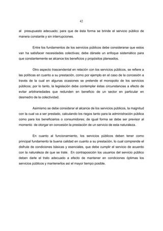42


al presupuesto adecuado; para que de ésta forma se brinde el servicio público de
manera constante y sin interrupciones.


         Entre los fundamentos de los servicios públicos debe considerarse que estos
van ha satisfacer necesidades colectivas; debe dársele un enfoque sistemático para
que constantemente se alcance los beneficios y propósitos planeados.


         Otro aspecto trascendental en relación con los servicios públicos, se refiere a
las políticas en cuanto a su prestación, como por ejemplo en el caso de la concesión a
través de la cual en algunas ocasiones se pretende el monopolio de los servicios
públicos; por lo tanto, la legislación debe contemplar éstas circunstancias a efecto de
evitar arbitrariedades que redunden en beneficio de un sector en particular en
desmedro de la colectividad.


         Asimismo se debe considerar el alcance de los servicios públicos, la magnitud
con la cual va a ser prestado, calculando los riegos tanto para la administración pública
como para los beneficiarios o consumidores; de igual forma se debe ser previsor al
momento de otorgar en concesión la prestación de un servicio de esta naturaleza.


         En cuanto al funcionamiento, los servicios públicos deben tener como
principal fundamento la buena calidad en cuanto a su prestación, lo cual comprende el
disfrute de condiciones básicas y esenciales, que debe cumplir el servicio de acuerdo
con la naturaleza de que se trate. En contraposición los usuarios del servicio público
deben darle el trato adecuado a efecto de mantener en condiciones óptimas los
servicios públicos y mantenerlos así el mayor tiempo posible.
 
