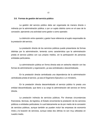 43


   2.6. Formas de gestión del servicio público


           La gestión del servicio público debe ser organizada de manera directa o
indirecta por la administración pública; o por un sujeto distinto como en el caso de la
concesión, ejerciendo una actividad como gestor o como operador.


           La distinción entre operador y gestor hace referencia al sujeto responsable de
la prestación del servicio.


           La prestación directa de los servicios públicos puede presentarse de formas
distintas por la administración, teniendo como característica que la administración
presta el servicio público con sus propios medios, sin la participación de personas
entidades particulares.


           La administración pública en forma directa esta en estrecha relación con las
formas de administración y organización, ya sea centralizada o descentralizada.


           En la prestación directa centralizada una dependencia de la administración
centralizada presta el servicio, ya sea el Organismo Ejecutivo o un ministerio.


           En la prestación directa descentralizada el servicio público lo presta una
entidad descentralizada, que tiene a su cargo la administración del servicio en forma
directa.


           La prestación indirecta de servicios públicos. Por diversas circunstancias
financieras, técnicas, de logística, el Estado encomienda la prestación de los servicios
públicos a entidades particulares; lo cual básicamente se da por medio de la concesión
de servicios públicos, aunque también se pueden incluir las empresas de economía
mixta y la locación de servicios, aunque estas dos últimas no son muy utilizadas en
nuestro medio.
 