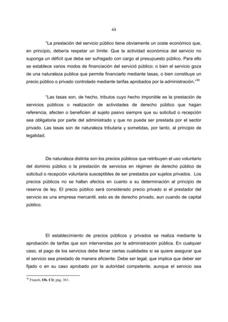 44


               “La prestación del servicio público tiene obviamente un coste económico que,
en principio, debería respetar un límite: Que la actividad económica del servicio no
suponga un déficit que deba ser sufragado con cargo al presupuesto público. Para ello
se establece varios modos de financiación del servició público; o bien el servicio goza
de una naturaleza publica que permite financiarlo mediante tasas, o bien constituye un
precio público o privado controlado mediante tarifas aprobados por la administración.”30


               “Las tasas son, de hecho, tributos cuyo hecho imponible es la prestación de
servicios públicos o realización de actividades de derecho público que hagan
referencia, afecten o beneficien al sujeto pasivo siempre que su solicitud o recepción
sea obligatoria por parte del administrado y que no pueda ser prestada por el sector
privado. Las tasas son de naturaleza tributaria y sometidas, por tanto, al principio de
legalidad.




               De naturaleza distinta son los precios públicos que retribuyen el uso voluntario
del dominio público o la prestación de servicios en régimen de derecho público de
solicitud o recepción voluntaria susceptibles de ser prestados por sujetos privados. Los
precios públicos no se hallan afectos en cuanto a su determinación al principio de
reserva de ley. El precio público será considerado precio privado si el prestador del
servicio es una empresa mercantil, esto es de derecho privado, aun cuando de capital
público.




               El establecimiento de precios públicos y privados se realiza mediante la
aprobación de tarifas que son intervenidas por la administración pública. En cualquier
caso, el pago de los servicios debe llenar ciertas cualidades si se quiere asegurar que
el servicio sea prestado de manera eficiente: Debe ser legal, que implica que deber ser
fijado o en su caso aprobado por la autoridad competente, aunque el servicio sea

30
     Franch, Ob. Cit; pág. 361.
 