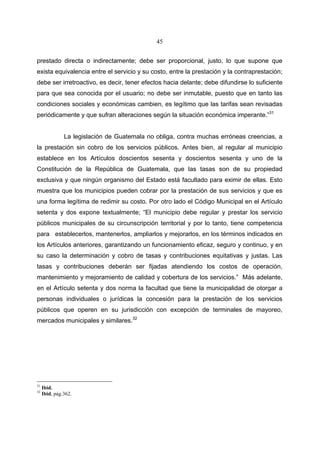 45


prestado directa o indirectamente; debe ser proporcional, justo, lo que supone que
exista equivalencia entre el servicio y su costo, entre la prestación y la contraprestación;
debe ser irretroactivo, es decir, tener efectos hacia delante; debe difundirse lo suficiente
para que sea conocida por el usuario; no debe ser inmutable, puesto que en tanto las
condiciones sociales y económicas cambien, es legítimo que las tarifas sean revisadas
periódicamente y que sufran alteraciones según la situación económica imperante.”31


               La legislación de Guatemala no obliga, contra muchas erróneas creencias, a
la prestación sin cobro de los servicios públicos. Antes bien, al regular al municipio
establece en los Artículos doscientos sesenta y doscientos sesenta y uno de la
Constitución de la República de Guatemala, que las tasas son de su propiedad
exclusiva y que ningún organismo del Estado está facultado para eximir de ellas. Esto
muestra que los municipios pueden cobrar por la prestación de sus servicios y que es
una forma legítima de redimir su costo. Por otro lado el Código Municipal en el Artículo
setenta y dos expone textualmente; “El municipio debe regular y prestar los servicio
públicos municipales de su circunscripción territorial y por lo tanto, tiene competencia
para establecerlos, mantenerlos, ampliarlos y mejorarlos, en los términos indicados en
los Artículos anteriores, garantizando un funcionamiento eficaz, seguro y continuo, y en
su caso la determinación y cobro de tasas y contribuciones equitativas y justas. Las
tasas y contribuciones deberán ser fijadas atendiendo los costos de operación,
mantenimiento y mejoramiento de calidad y cobertura de los servicios.” Más adelante,
en el Artículo setenta y dos norma la facultad que tiene la municipalidad de otorgar a
personas individuales o jurídicas la concesión para la prestación de los servicios
públicos que operen en su jurisdicción con excepción de terminales de mayoreo,
mercados municipales y similares.32




31
     Ibid.
32
     Ibid, pág.362.
 