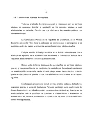 46


   2.7. Los servicios públicos municipales


             Toda vez analizado de manera general, lo relacionado con los servicios
públicos, es necesario delimitar la prestación de los servicios públicos al área
administrativa en particular. Para lo cual nos referimos a los servicios públicos que
presta el municipio.


             La Constitución Política de la República de Guatemala, en el Artículo
doscientos cincuenta y tres literal c, establece las funciones que le corresponde a los
municipios, entre las cuales se encuentra atender los servicios públicos locales.


             En igual sentido, el Código Municipal en el Artículo tres establece que el
municipio en ejercicio de la autonomía que le confiere la Constitución Política de la
República, debe atender los servicios públicos locales.


             Hemos visto de forma doctrinaria lo que significa los servicios públicos,
pero en el caso específico de los municipios, la propia ley de forma taxativa establece
los servicios públicos que debe prestar el municipio ya sea en forma directa o indirecta,
que en el caso particular que nos ocupa, nos referiremos a la concesión en el capítulo
siguiente.


             En el aspecto propiamente formal, previo a analizar cada una de las leyes,
es preciso abordar el tema del Instituto de Fomento Municipal, como coadyuvante del
desarrollo económico, social del municipio, para dar asistencia técnica y financiera a las
municipalidades, con el propósito de promover el mejoramiento y aprovechar de
manera eficaz los recursos; coordinando la construcción de obras públicas del Estado
con las municipalidades.
 