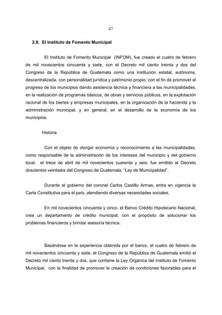47


   2.8. El Instituto de Fomento Municipal


           El Instituto de Fomento Municipal (INFOM), fue creado el cuatro de febrero
de mil novecientos cincuenta y siete, con el Decreto mil ciento treinta y dos del
Congreso de la República de Guatemala como una institución estatal, autónoma,
descentralizada, con personalidad jurídica y patrimonio propio; con el fin de promover el
progreso de los municipios dando asistencia técnica y financiera a las municipalidades,
en la realización de programas básicos, de obras y servicios públicos, en la explotación
racional de los bienes y empresas municipales, en la organización de la hacienda y la
administración municipal, y en general, en el desarrollo de la economía de los
municipios.


         Historia


           Con el objeto de otorgar economía y reconocimiento a las municipalidades,
como responsable de la administración de los intereses del municipio y del gobierno
local,   el trece de abril de mil novecientos cuarenta y seis, fue emitido el Decreto
doscientos veintiséis del Congreso de Guatemala, “Ley de Municipalidad”.


           Durante el gobierno del coronel Carlos Castillo Armas, entra en vigencia la
Carta Constitutiva para el país, atendiendo diversas necesidades sociales.


           En mil novecientos cincuenta y cinco, el Banco Crédito Hipotecario Nacional,
crea un departamento de crédito municipal, con el propósito de solucionar los
problemas financieros y brindar asesoría técnica.




           Basándose en la experiencia obtenida por el banco, el cuatro de febrero de
mil novecientos cincuenta y siete, el Congreso de la República de Guatemala emitió el
Decreto mil ciento treinta y dos, que contiene la Ley Orgánica del Instituto de Fomento
Municipal, con la finalidad de promover la creación de condiciones favorables para el
 