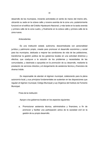 48


desarrollo de los municipios, iniciando actividades el veinte de marzo del mismo año,
ubicando su sede en la octava calle y novena avenida de la zona uno, posteriormente
funcionó en el edificio del Crédito Hipotecario Nacional, y más tarde en la sexta avenida
y primera calle de la zona cuatro, y finalmente en la octava calle y primera calle de la
zona nueve.


        Antecedentes


         Es una institución estatal, autónoma, descentralizada con personalidad
jurídica y patrimonio propio, creada para promover el desarrollo económico y social
para los municipios, dedicada a mejorar las condiciones de vida de las poblaciones,
transformar la gestión pública de los gobiernos locales en una actividad dinámica y
efectiva, que coadyuve a la solución de los problemas y necesidades de las
comunidades, y destinada a apoyarlas en la promoción de su desarrollo, mediante la
prestación de servicios directos y el otorgamiento de asistencia técnica y financiera de
diversa índole.


         Es responsable de atender el régimen municipal, colaborando para la plena
autonomía local, y sus principios fundamentales se sustentan en las disposiciones que
regulan el régimen municipal, Código Municipal y Ley Orgánica del Instituto de Fomento
Municipal.


        Fines de la institución


         Apoyar a los gobiernos locales en los aspectos siguientes:


        a.    Promocionar asistencia técnica, administrativa y financiera, a fin de
              promover y facilitar una participación activa de la sociedad civil en la
              gestión de su propio desarrollo.
 