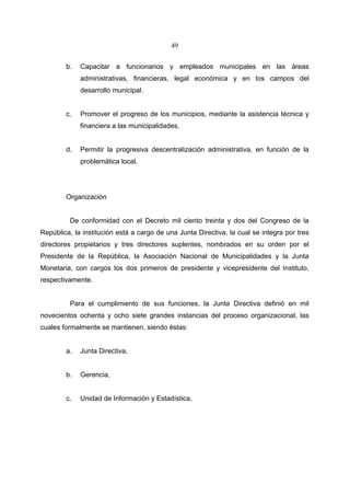 49


        b.   Capacitar a funcionarios y empleados municipales en las áreas
             administrativas, financieras, legal económica y en los campos del
             desarrollo municipal.


        c.   Promover el progreso de los municipios, mediante la asistencia técnica y
             financiera a las municipalidades.


        d.   Permitir la progresiva descentralización administrativa, en función de la
             problemática local.




        Organización


         De conformidad con el Decreto mil ciento treinta y dos del Congreso de la
República, la institución está a cargo de una Junta Directiva, la cual se integra por tres
directores propietarios y tres directores suplentes, nombrados en su orden por el
Presidente de la República, la Asociación Nacional de Municipalidades y la Junta
Monetaria, con cargos los dos primeros de presidente y vicepresidente del Instituto,
respectivamente.


         Para el cumplimiento de sus funciones, la Junta Directiva definió en mil
novecientos ochenta y ocho siete grandes instancias del proceso organizacional, las
cuales formalmente se mantienen, siendo éstas:


        a.   Junta Directiva,


        b.   Gerencia,


        c.   Unidad de Información y Estadística,
 