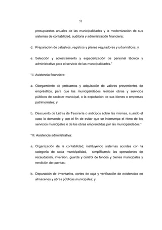 51


   presupuestos anuales de las municipalidades y la modernización de sus
   sistemas de contabilidad, auditoria y administración financiera;


d. Preparación de catastros, registros y planes reguladores y urbanísticos; y


e. Selección y adiestramiento y especialización de personal técnico y
   administrativo para el servicio de las municipalidades.”


“II. Asistencia financiera:


a. Otorgamiento de préstamos y adquisición de valores provenientes de
   empréstitos, para que las municipalidades realicen obras y servicios
   públicos de carácter municipal, o la explotación de sus bienes o empresas
   patrimoniales; y


b. Descuento de Letras de Tesorería o anticipos sobre las mismas, cuando el
   caso lo demande y con el fin de evitar que se interrumpa el ritmo de los
   servicios municipales o de las obras emprendidas por las municipalidades.”


“III. Asistencia administrativa:


a. Organización de la contabilidad, instituyendo sistemas acordes con la
   categoría de cada municipalidad,         simplificando las operaciones de
   recaudación, inversión, guarda y control de fondos y bienes municipales y
   rendición de cuentas;


b. Depuración de inventarios, cortes de caja y verificación de existencias en
   almacenes y obras públicas municipales; y
 