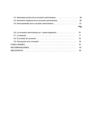 3.3. Naturaleza jurídica de la concesión administrativa. . . . . .. . . . . . . . . . . . . . . . .                        66
     3.4. Elementos subjetivos de la concesión administrativa. . . . . . . . . . . . . . . . . . . . .                          66
     3.5. Particularidades de la concesión administrativa. . . . . .. . . . . . . . . . . . . . . . . . .                       67
                                                                                                                               Pág.


     3.6. La concesión administrativa en nuestra legislación. . . . . . . . . . . . . . . . . . . .                            70
     3.7. La licitación. . . . . . . . . . . . . . . . . . . . . . . . . . . . . . . . . . . . . . . . . . . . . . . . . . .   71
     3.8. El contrato de concesión. . . . . . . . . . . . . . . . . . . . . . . . . . . . . . . . . . . . . . . .              75
     3.9. Revocación de la concesión. . . . . . . . . . . . . . . . . . . . . . . . . . . . . . . . . . . . .                  79
CONCLUSIONES. . . . . . . . . . . .. . . . . . . . . . . . . . . . . . . . . . . . . . . . . . . . . . . . . . . .             81
RECOMENDACIONES. . . . . . . . . . . . . . . . . . . . . . . . . . . . . . . . . . . . . . . . . . . . . . . .                  83
BIBLIOGRAFÍA. . . . . . . . . . . . . . . .. . . . . . . . . . . . . . . . . . . . . . . . . . . . . . . . . . . . . . .       85
 