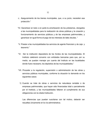 52


c. Aseguramiento de los bienes municipales, que, a su juicio, necesiten esa
   protección.”


“IV. Garantizar en todo o en parte la amortización de los préstamos, otorgados
   a las municipalidades para la realización de obras públicas y la creación y
   funcionamiento de servicios públicos y de las empresas patrimoniales, y
   garantizar en igual forma el pago de los intereses de tales deudas. “


“V. Prestar a las municipalidades los servicios de agente financiero y de caja y
   tesorería.”


“VI.   Ser la institución depositaria de los fondos de las municipalidades. El
       Instituto celebrará convenio con entidades bancarias para que, por su
       medio, se puedan manejar por cuenta del Instituto en las localidades
       donde fuera necesario, los depósitos de las municipalidades.”


“VII. Proceder a la regulación, supervisión o administración de las obras y
       servicios públicos municipales, conforme la situación lo demande en los
       siguientes casos:


  1) Cuando se trate de obras o servicios de naturaleza rentable o de
       empresas patrimoniales, que hayan sido financiadas total o parcialmente
       por el Instituto, y las municipalidades faltaren al cumplimiento de sus
       obligaciones con la citada Institución.


       Las diferencias que puedan suscitarse con tal motivo, deberán ser
       resueltas únicamente en la vía administrativa;
 
