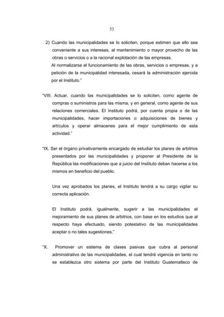 53


 2) Cuando las municipalidades se lo soliciten, porque estimen que ello sea
      conveniente a sus intereses, al mantenimiento o mayor provecho de las
      obras o servicios o a la racional explotación de las empresas.
      Al normalizarse el funcionamiento de las obras, servicios o empresas, y a
      petición de la municipalidad interesada, cesará la administración ejercida
      por el Instituto.”


“VIII. Actuar, cuando las municipalidades se lo soliciten, como agente de
      compras o suministros para las misma, y en general, como agente de sus
      relaciones comerciales. El Instituto podrá, por cuenta propia o de las
      municipalidades, hacer importaciones o adquisiciones de bienes y
      artículos y operar almacenes para el mejor cumplimiento de esta
      actividad.”


“IX. Ser el órgano privativamente encargado de estudiar los planes de arbitrios
      presentados por las municipalidades y proponer al Presidente de la
      República las modificaciones que a juicio del Instituto deban hacerse a los
      mismos en beneficio del pueblo.


      Una vez aprobados los planes, el Instituto tendrá a su cargo vigilar su
      correcta aplicación.


      El Instituto podrá, igualmente, sugerir a las municipalidades el
      mejoramiento de sus planes de arbitrios, con base en los estudios que al
      respecto haya efectuado, siendo potestativo de las municipalidades
      aceptar o no tales sugestiones.”


“X.     Promover un sistema de clases pasivas que cubra al personal
      administrativo de las municipalidades, el cual tendrá vigencia en tanto no
      se establezca otro sistema por parte del Instituto Guatemalteco de
 