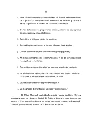 55


        f. Velar por el cumplimiento y observancia de las normas de control sanitario
             de la producción, comercialización y consumo de alimentos y bebidas a
             efecto de garantizar la salud de los habitantes del municipio;


        g. Gestión de la educación pre-primaria y primaria, así como de los programas
             de alfabetización y educación bilingüe;


        h. Administrar la biblioteca pública del municipio;


        i.   Promoción y gestión de parque, jardines y lugares de recreación;


        j.   Gestión y administración de farmacias municipales populares;


        k. Modernización tecnológica de la municipalidad y de los servicios públicos
             municipales o comunitarios;


        l.   Promoción y gestión ambiental de los recursos naturales del municipio;


        m. La administración del registro civil y de cualquier otro registro municipal o
             público que le corresponda de conformidad con la ley;


        n. La prestación del servicio de policía municipal; y


        o. La designación de mandatarios judiciales y extrajudiciales.”


              El Código Municipal en el Artículo sesenta y nueve establece. “Obras y
servicios a cargo del Gobierno Central. El Gobierno Central u otras dependencias
públicas podrán, en coordinación con los planes, programas y proyectos de desarrollo
municipal, prestar servicios locales cuando el municipio lo solicite.“
 