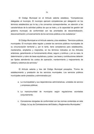 56


          El Código Municipal en el Artículo setenta establece. “Competencias
delegadas al municipio. El municipio ejercerá competencias por delegación en los
términos establecidos por la ley y los convenios correspondientes, en atención a las
características de la actividad pública de que se trate y a la capacidad de gestión del
gobierno municipal, de conformidad con las prioridades de descentralización,
desconcentración y el acercamiento de los servicios públicos a los ciudadanos.”


          El Código Municipal en el Artículo setenta y dos establece. “Servicios públicos
municipales. El municipio debe regular y prestar los servicios públicos municipales de
su circunscripción territorial y, por lo tanto, tiene competencia para establecerlos,
mantenerlos, ampliarlos y mejorarlos, en los términos indicados en los Artículos
anteriores, garantizando un funcionamiento eficaz, seguro y continuo, y en su caso, la
determinación y cobro de tasas equitativas y justas. Las tasas y contribuciones deberán
ser fijadas atendiendo los costos de operación, mantenimiento y mejoramiento de
calidad y cobertura de servicios.”


          El Artículo setenta y tres del Código Municipal preceptúa. “Forma de
establecimiento y prestación de los servicios municipales. Los servicios públicos
municipales serán prestados y administrados por:


        a. La municipalidad y sus dependencias administrativas, unidades de servicio
            y empresas públicas;


        b. La    mancomunidad        de   municipios   según   regulaciones   acordadas
            conjuntamente;


        c. Concesiones otorgadas de conformidad con las normas contenidas en éste
            Código, la Ley de Contrataciones del Estado y Reglamentos Municipales.”
 