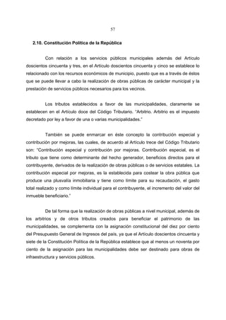 57


   2.10. Constitución Política de la República


          Con relación a los servicios públicos municipales además del Artículo
doscientos cincuenta y tres, en el Artículo doscientos cincuenta y cinco se establece lo
relacionado con los recursos económicos de municipio, puesto que es a través de éstos
que se puede llevar a cabo la realización de obras públicas de carácter municipal y la
prestación de servicios públicos necesarios para los vecinos.


          Los tributos establecidos a favor de las municipalidades, claramente se
establecen en el Artículo doce del Código Tributario. “Arbitrio. Arbitrio es el impuesto
decretado por ley a favor de una o varias municipalidades.”


          También se puede enmarcar en éste concepto la contribución especial y
contribución por mejoras, las cuales, de acuerdo al Artículo trece del Código Tributario
son: “Contribución especial y contribución por mejoras. Contribución especial, es el
tributo que tiene como determinante del hecho generador, beneficios directos para el
contribuyente, derivados de la realización de obras públicas o de servicios estatales. La
contribución especial por mejoras, es la establecida para costear la obra pública que
produce una plusvalía inmobiliaria y tiene como límite para su recaudación, el gasto
total realizado y como límite individual para el contribuyente, el incremento del valor del
inmueble beneficiario.”


          De tal forma que la realización de obras públicas a nivel municipal, además de
los arbitrios y de otros tributos creados para beneficiar el patrimonio de las
municipalidades, se complementa con la asignación constitucional del diez por ciento
del Presupuesto General de Ingresos del país, ya que el Artículo doscientos cincuenta y
siete de la Constitución Política de la República establece que al menos un noventa por
ciento de la asignación para las municipalidades debe ser destinado para obras de
infraestructura y servicios públicos.
 