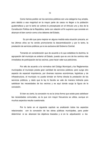 58


         Como hemos podido ver los servicios públicos son una categoría muy amplia,
pero debido a esa magnitud en la mayor parte de casos no llegan a la población
guatemalteca y por lo tanto se vulnera lo preceptuado en el Artículo uno y dos de la
Constitución Política de la República, tanto con relación al fin supremo que consiste en
alcanzar el bien común como a los deberes del Estado.


               Es por ello que para mejorar en alguna medida esta situación precaria, en
los últimos años se ha venido promoviendo la descentralización y por lo tanto, la
prestación de servicios públicos ya no es exclusiva del Gobierno Central.


         Tomando en consideración que de acuerdo a lo que establece la doctrina, la
agrupación del municipio es anterior al Estado, puesto que es uno de los centros más
inmediatos de participación de los vecinos, para hacer valer sus peticiones.


         Por ello de acuerdo a la normativa del Código Municipal y los Reglamentos
municipales el municipio presta gran cantidad de servicios públicos; pero surge otro
aspecto de especial importancia, por diversas razones económicas, logísticas y de
infraestructura, el municipio no puede brindar en forma directa la prestación de los
servicios públicos, y dado que la ley lo faculta se vale de manera indirecta para
satisfacer las necesidades de los vecinos y es aquí donde surge la figura de la
concesión.


         Si bien es cierto, la concesión no es la única forma que existe para satisfacer
las necesidades comunales, es la que con mayor frecuencia se utiliza, aunque en
muchos aspectos resulta cuestionada.


         Por lo tanto en el siguiente capítulo se analizarán todos los aspectos
relacionados     con la concesión de las obras públicas municipales, para poder
determinar si se alcanzan los objetivos trazados y si en la adjudicación a los
 