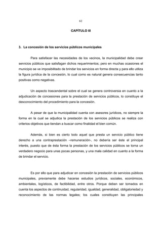 61


                                      CAPÍTULO III




3. La concesión de los servicios públicos municipales


         Para satisfacer las necesidades de los vecinos, la municipalidad debe crear
servicios públicos que satisfagan dichos requerimientos; pero en muchas ocasiones el
municipio se ve imposibilitado de brindar los servicios en forma directa y para ello utiliza
la figura jurídica de la concesión, lo cual como es natural genera consecuencias tanto
positivas como negativas.


         Un aspecto trascendental sobre el cual se genera controversia en cuanto a la
adjudicación de concesiones para la prestación de servicios públicos, lo constituye el
desconocimiento del procedimiento para la concesión.


         A pesar de que la municipalidad cuenta con asesores jurídicos, no siempre la
forma en la cual se adjudica la prestación de los servicios públicos se realiza con
criterios objetivos que tiendan a buscar como finalidad el bien común.


         Además, si bien es cierto todo aquel que presta un servicio público tiene
derecho a una contraprestación –remuneración-, no debería ser éste el principal
interés, puesto que de ésta forma la prestación de los servicios públicos se torna un
verdadero negocio para unas pocas personas, y una mala calidad en cuanto a la forma
de brindar el servicio.




         Es por ello que para adjudicar en concesión la prestación de servicios públicos
municipales, previamente debe hacerse estudios jurídicos, sociales, económicos,
ambientales, logísticos, de factibilidad, entre otros. Porque deben ser tomados en
cuenta los aspectos de continuidad, regularidad, igualdad, generalidad, obligatoriedad y
reconocimiento de las normas legales; los cuales constituyen las principales
 