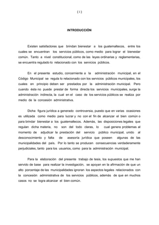 (i)




                                  INTRODUCCIÓN




      Existen satisfactores que brindan bienestar a los guatemaltecos, entre los
cuales se encuentran    los servicios públicos, como medio para lograr el bienestar
común. Tanto a nivel constitucional, como de las leyes ordinarias y reglamentarias,
se encuentra regulado lo relacionado con los servicios públicos.


      En el presente estudio, concerniente a la           administración municipal, en el
Código Municipal se regula lo relacionado con los servicios públicos municipales, los
cuales en principio deben ser prestados por la administración municipal. Pero
cuando ésta no puede prestar de forma directa los servicios municipales, surge la
administración indirecta, la cual en el caso de los servicios públicos se realiza por
medio de la concesión administrativa.


      Dicha figura jurídica a generado controversia, puesto que en varias ocasiones
es utilizada como medio para lucrar y no con el fin de alcanzar el bien común o
para brindar bienestar a los guatemaltecos. Además, las disposiciones legales que
regulan dicha materia, no     son del todo claras, lo           cual genera problemas al
momento de     adjudicar la prestación del     servicio     público municipal, unido   al
desconocimiento y falta     de    asesoría jurídica que poseen           algunas de las
municipalidades del país. Por lo tanto se producen consecuencias verdaderamente
perjudiciales, tanto para los usuarios, como para la administración municipal.


      Para la elaboración del presente trabajo de tesis, los supuestos que me han
servido de base para realizar la investigación, se apoyan en la afirmación de que un
alto porcentaje de las municipalidades ignoran los aspectos legales relacionados con
la concesión administrativa de los servicios públicos, además de que en muchos
casos no se logra alcanzar el bien común.
 