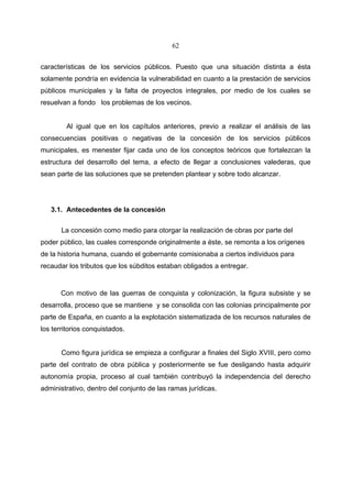 62


características de los servicios públicos. Puesto que una situación distinta a ésta
solamente pondría en evidencia la vulnerabilidad en cuanto a la prestación de servicios
públicos municipales y la falta de proyectos integrales, por medio de los cuales se
resuelvan a fondo los problemas de los vecinos.


        Al igual que en los capítulos anteriores, previo a realizar el análisis de las
consecuencias positivas o negativas de la concesión de los servicios públicos
municipales, es menester fijar cada uno de los conceptos teóricos que fortalezcan la
estructura del desarrollo del tema, a efecto de llegar a conclusiones valederas, que
sean parte de las soluciones que se pretenden plantear y sobre todo alcanzar.




   3.1. Antecedentes de la concesión

       La concesión como medio para otorgar la realización de obras por parte del
poder público, las cuales corresponde originalmente a éste, se remonta a los orígenes
de la historia humana, cuando el gobernante comisionaba a ciertos individuos para
recaudar los tributos que los súbditos estaban obligados a entregar.


       Con motivo de las guerras de conquista y colonización, la figura subsiste y se
desarrolla, proceso que se mantiene y se consolida con las colonias principalmente por
parte de España, en cuanto a la explotación sistematizada de los recursos naturales de
los territorios conquistados.


       Como figura jurídica se empieza a configurar a finales del Siglo XVIII, pero como
parte del contrato de obra pública y posteriormente se fue desligando hasta adquirir
autonomía propia, proceso al cual también contribuyó la independencia del derecho
administrativo, dentro del conjunto de las ramas jurídicas.
 