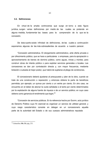 63


      3.2. Definiciones


           En virtud de la amplia controversia que surge en torno a esta figura
jurídica, surgen varias definiciones por medio de las            cuales se pretende en
alguna medida, fundamentar las bases para la              comprensión de lo que es la
concesión.


           De ésta suerte existe infinidad de definiciones, de las cuales a continuación
exponemos algunas de las más sobresalientes de acuerdo a nuestro parecer.


           “Concesión administrativa. El otorgamiento administrativo, ante oferta privada o
por ofrecimiento público, que se hace a particulares o empresas, para la apropiación o
aprovechamiento de bienes de dominio público, como aguas, minas y montes; para
construir obras de interés público o para explotar servicios generales o locales. Las
concesiones se dan por contratación directa y, con mayor frecuencia, mediante
licitación o subasta al mejor postor, que habrá de sujetarse al pliego de condiciones.


           El concesionario deberá ajustarse al presupuesto y plan de la obra, cuando se
trate de una construcción o reparación; y entonces obtiene la parte de beneficios
permitida; por ejemplo; un quince por ciento o un veinte por ciento. En otro caso, se
encuentra en el deber de abonar la cuota señalada o el tanto por ciento determinados
por la explotación de alguna fuente de riqueza o de un servicio público; en cuyo caso
obtiene como ganancia el rendimiento que logre.33


           “Concesión de servicios públicos. En la referencia hecha por Dumm, acto jurídico
de Derecho Público cuyo fin esencial es organizar un servicio de utilidad general, y
cuyo rasgo característico consiste en delegar en un concesionario aquella
parte de la autoridad del Estado o de sus cuerpos administrativos reputada




33
     Cabanellas, Ob. Cit; pág. 253.
 