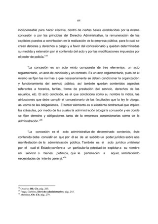 64


indispensable para hacer efectiva, dentro de ciertas bases establecidas por la misma
concesión o por los principios del Derecho Administrativo, la remuneración de los
capitales puestos a contribución en la realización de la empresa pública, para lo cual se
crean deberes y derechos a cargo y a favor del concesionario y quedan determinadas
su medida y extensión por el contenido del acto y por las modificaciones impuestas por
el poder de policía.”34


         “La concesión es un acto mixto compuesto de tres elementos: un acto
reglamentario, un acto de condición y un contrato. Es un acto reglamentario, pues en el
mismo se fijan las normas a que necesariamente se deben condicionar la organización
y funcionamiento del servicio público, así también quedan contenidos aspectos
referentes a horarios, tarifas, forma de prestación del servicio, derechos de los
usuarios, etc. El acto condición, es el que condiciona como su nombre lo indica, las
atribuciones que debe cumplir el concesionario de las facultades que la ley le otorga,
así como de las obligaciones. El tercer elemento es el elemento contractual que implica
las cláusulas, por medio de las cuales la administración otorga la concesión y en donde
se fijan derecho y obligaciones tanto de la empresas concesionarias como de la
administración.”35


         “La    concesión es el          acto administrativo de determinado contenido, éste
contenido debe consistir en que por él se de al súbdito un poder jurídico sobre una
manifestación de la administración pública. También es el                    acto jurídico unilateral
por el     cual el Estado confiere a un particular la potestad de explotar a su nombre
un    servicio o       bienes      públicos, que le         pertenecen   a     aquel, satisfaciendo
necesidades de interés general.”36




34
   Ossorio, Ob. Cit; pág. 203.
35
   Fraga, Garbino, Derecho administrativo, pág. 245.
36
   Martínez, Ob. Cit; pág. 279.
 