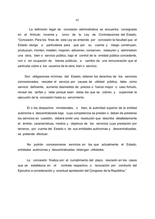 65


           La definición legal de concesión administrativa se encuentra consignada
en   el     Artículo       noventa y    cinco    de    la     Ley     de   Contrataciones del Estado.
“Concesión. Para los fines de esta Ley se entiende por concesión la facultad que el
Estado otorga          a     particulares para   que por         su    cuenta y    riesgo construyan,
produzcan, monten, instalen, mejoren, adicionen, conserven, restauren y administren
una obra, bien o servicio público, bajo el control de la entidad pública concedente,
con o sin ocupación de             bienes públicos, a         cambio de una remuneración que el
particular cobre a los usuarios de la obra, bien o servicio.


     Son obligaciones mínimas del Estado, obtener los derechos de los servicios
concesionados, rescatar el servicio por causas de utilidad pública, tales como
servicio deficiente, aumento desmedido de precios o fuerza mayor o caso fortuito,
revisar las tarifas y velar porque sean éstas las que se cobren, y                      supervisar la
ejecución de la concesión hasta su vencimiento.


          El o los despachos ministeriales, o               bien, la autoridad superior de la entidad
autónoma o descentralizada bajo cuya competencia se presten o deban de prestarse
los servicios en cuestión, deberá emitir una resolución que describa detalladamente
el ámbito, características, medios y objetivos de los servicios cuya prestación por
terceros, por cuenta del Estado o de sus entidades autónomas y descentralizadas,
se pretende efectuar.


          No podrán concesionarse servicios en los que actualmente el Estado,
entidades autónomas y descentralizadas obtengan utilidades.


          La    concesión finaliza por: el cumplimiento del plazo, rescisión en los casos
que se         establezca en      el   contrato respectivo, o          revocación por   conducto del
Ejecutivo a consideración y eventual aprobación del Congreso de la República.”
 