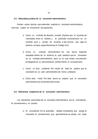 66


  3.3. Naturaleza jurídica de la concesión administrativa

      Existen varias teorías que pretenden explicar la concesión administrativa,
entre las cuales se encuentran las siguientes:


             a. Como un      contrato de derecho privado: Supone que el acuerdo de
                voluntades entre el Estado y        el particular concesionario, es un
                contrato puro y      simple, de    acuerdo a las normas         que rigen el
                derecho privado, específicamente el Código Civil


             b. Como    un        contrato   administrativo: Es    una      teoría    bastante
                aceptada dentro de la doctrina, la cual sostiene que la              concesión
                es un contrato administrativo, pero en el cual existe una posición
                privilegiada de la administración pública frente al concesionario.


             c. Como    un acto      unilateral: Por medio de     ésta se     explica que la
                concesión es un acto administrativo de forma unilateral.


             d. Como acto        mixto: Por ésta teoría se explica que la concesión
                administrativa es eminentemente social.




  3.4. Elementos subjetivos de la concesión administrativa



      Los elementos personales de la concesión administrativa son el concedente,
el concesionario y el usuario.


             a. El concedente: Es la autoridad        estatal competente que otorga la
                concesión al concesionario, que generalmente se otorga con base
 