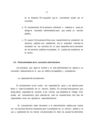 67


                  en la licitación. Por supuesto que el        concedente puede ser el
                  municipio.


               b. El concesionario: Es la persona individual o      colectiva a   quien se
                  otorga la    concesión administrativa para    que preste un     servicio
                  público.


               c. El usuario: Es la persona física cuyo requerimiento de prestación de
                  servicios públicos son satisfechos por la autoridad mientras la
                  concesión de los servicios. En el caso específico de la concesión
                  de los servicios públicos municipales, el usuario por excelencia es
                  el vecino.




  3.5. Particularidades de la concesión administrativa

        Los principios que rigen la función y el acto administrativo se aplican a la
concesión, básicamente en lo que se refiere a la legalidad y competencia.


         La capacidad del concesionario


        El concesionario ha de contar con capacidad de goce y de ejercicio para
llevar a cabo la prestación de un servicio público. En principio toda persona que
tenga plena capacidad de acuerdo a las normas que establece el Código Civil,
puede    ser   concesionario, pero además de      esto se necesita tener otro tipo de
capacidades como por ejemplo la capacidad técnica.


         El concesionario debe demostrar a la administración pública que cuenta
con los recursos técnicos necesarios para la prestación de un servicio público o el
uso y explotación de los bienes concesionados. Es decir, de poseer los elementos
 