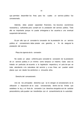 68


que permitan desarrollar los fines para los         cuales     un servicio público fue
concesionado.


      Además,     debe     poseer   capacidad   financiera,   los recursos   económicos
necesarios y suficientes para cumplir con la prestación del servicio público. Todo
ello es importante porque no puede arriesgarse a los usuarios a una eventual
suspensión del servicio.



      Es por ello que al conceder la concesión de la prestación de un servicio
público, el   concesionario debe prestar una garantía, a           fin de asegurar la
prestación del servicio.


        Plazo de vigencia de la concesión


      No existe un plazo uniforme para conceder la concesión de la prestación
de un servicio público, ni un mínimo como tampoco un máximo. Cada caso es
tratado en particular, de acuerdo a la legislación respectiva y el país de que se
trate, atendiendo a la naturaleza del servicio y a sus fines; así        pueden existir
plazos que van desde los veinticinco a cincuenta años.


        Derecho del concesionario


      Uno de los principales derechos que se le otorgan al concesionario es la
utilización o disposición de la cosa      concesionada, dentro de los límites que
establece la ley y el título de concesión. Los derechos otorgados son de carácter
personalísimo, solo pueden ser transferidos con el consentimiento de la autoridad.
 
