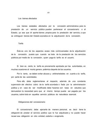 69


         Los bienes afectados


        Los bienes estatales afectados por la        concesión administrativa para la
prestación de     un   servicio público pueden pertenecer al concesionario      o al
Estado; ya sea que él aporte bienes propios para la prestación del servicio, o que
se entreguen bienes del Estado acorados en la adjudicación de la concesión.


         Tarifa


        Éste es uno de los aspectos acaso más controversiales de la adjudicación
de la    concesión, puesto que cuando se trata de la prestación de los servicios
públicos por medio de la concesión, quien paga la tarifa es el usuario.



        Si bien es cierto, la tarifa es previamente aprobada por las autoridades, en
muchas ocasiones el monto genera polémica departe de los usuarios.

        Por lo tanto, se deben evitar abusos y arbitrariedades en cuanto a la tarifa,
por parte de las autoridades.

        Para ello debe reglamentarse al respecto, además de una constante
supervisión del efectivo cobro de la tarifa acordada o fiada por la administración
pública y en caso de ser modificada debe hacerse con base en estudios que
demuestren la necesidad pero que al mismo tiempo pueda ser pagada por los
usuarios, sobre todo en aquellos servicio públicos de naturaleza esencial.


         Obligaciones del concesionario


        El concesionario debe ejercerla de manera personal, es decir tiene la
obligación de prestar el servicio público que le fue adjudicado y no puede hacer
recaer esa obligación en otra entidad, cederla o enajenarla.
 