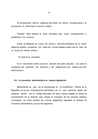 70




      El concesionario tiene la obligación de cuidar los bienes concesionados y la
principal de no interrumpir el servicio público.


      También debe respetar la tarifa acordada, para evitar complicaciones y
problemas a los usuarios.


      Existe la obligación de cuidar los bienes y servicios prestados con la mayor
diligencia posible, cumpliendo con todas las normas legales puesto que se trata de
un asunto de interés público.


        El título de la concesión


      Es el documento donde consta la decisión del poder ejecutivo, así como la
aceptación del particular; los derechos y las obligaciones que implica ese acto
administrativo.




   3.6. La concesión administrativa en nuestra legislación


      Básicamente se rige por lo preceptuado en la Constitución Política de la
República, la Ley de Contrataciones del Estado y en el   caso particular objeto del
presente estudio, por el Código Municipal, de estos cuerpos legales se extrae el
procedimiento de la licitación para otorgar la concesión de los servicios públicos
municipales, así como también las normas obligatorias aplicables al contrato de
concesión administrativa, que son las siguientes:
 