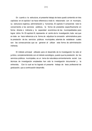 ( ii )




       En cuanto a la estructura, el presente trabajo de tesis quedó contenido en tres
capítulos: en el capítulo I se hace referencia a todo lo relacionado con el municipio,
su estructura orgánica, administración y funciones. El capítulo II comprende todo lo
concerniente a los servicios públicos,       la forma de prestarlos específicamente en
forma directa o indirecta y la capacidad económica de las municipalidades para
lograr dicho fin. El capítulo III, representa el centro de la investigación, toda vez que
en éste se hace referencia a la forma de adjudicar la concesión administrativa para
la prestación de los servicios públicos municipales, además de establecer cuales
son   las consecuencias que se     generan al      utilizar   esta forma de administración
indirecta.


       El método principal utilizado para el desarrollo de la investigación ha sido el
jurídico, complementándolo con el método sociológico, puesto que la prestación de los
servicios públicos municipales, es un tema de naturaleza eminentemente social. Las
técnicas de investigación empleadas han sido la investigación documental y              la
entrevista.   Con lo cual se ha logrado el presente trabajo de tesis profesional de
graduación, que a continuación desarrollo.
 