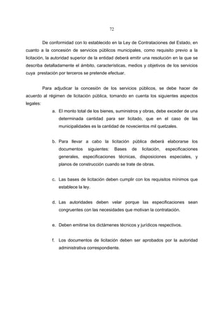 72


           De conformidad con lo establecido en la Ley de Contrataciones del Estado, en
cuanto a la concesión de servicios públicos municipales, como requisito previo a la
licitación, la autoridad superior de la entidad deberá emitir una resolución en la que se
describa detalladamente el ámbito, características, medios y objetivos de los servicios
cuya prestación por terceros se pretende efectuar.


           Para adjudicar la concesión de los servicios públicos, se debe hacer de
acuerdo al régimen de licitación pública, tomando en cuenta los siguientes aspectos
legales:
               a. El monto total de los bienes, suministros y obras, debe exceder de una
                   determinada cantidad para ser licitado, que en el caso de las
                   municipalidades es la cantidad de novecientos mil quetzales.


               b. Para llevar a cabo la licitación pública deberá elaborarse los
                   documentos     siguientes:        Bases   de   licitación,   especificaciones
                   generales, especificaciones técnicas, disposiciones especiales, y
                   planos de construcción cuando se trate de obras.


               c. Las bases de licitación deben cumplir con los requisitos mínimos que
                   establece la ley.


               d. Las autoridades deben velar porque las especificaciones sean
                   congruentes con las necesidades que motivan la contratación.


               e. Deben emitirse los dictámenes técnicos y jurídicos respectivos.


               f. Los documentos de licitación deben ser aprobados por la autoridad
                   administrativa correspondiente.
 