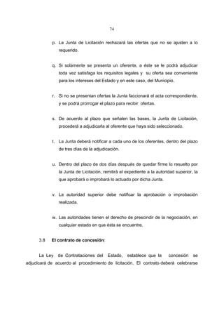 74


            p. La Junta de Licitación rechazará las ofertas que no se ajusten a lo
               requerido.


            q. Si solamente se presenta un oferente, a éste se le podrá adjudicar
               toda vez satisfaga los requisitos legales y su oferta sea conveniente
               para los intereses del Estado y en este caso, del Municipio.


            r. Si no se presentan ofertas la Junta faccionará el acta correspondiente,
               y se podrá prorrogar el plazo para recibir ofertas.


            s. De acuerdo al plazo que señalen las bases, la Junta de Licitación,
               procederá a adjudicarla al oferente que haya sido seleccionado.


            t. La Junta deberá notificar a cada uno de los oferentes, dentro del plazo
               de tres días de la adjudicación.


            u. Dentro del plazo de dos días después de quedar firme lo resuelto por
               la Junta de Licitación, remitirá el expediente a la autoridad superior, la
               que aprobará o improbará lo actuado por dicha Junta.


            v. La autoridad superior debe notificar la aprobación o improbación
               realizada.


            w. Las autoridades tienen el derecho de prescindir de la negociación, en
               cualquier estado en que ésta se encuentre.


      3.8   El contrato de concesión:


      La Ley   de Contrataciones del     Estado,   establece que la      concesión    se
adjudicará de acuerdo al procedimiento de licitación. El contrato deberá celebrarse
 