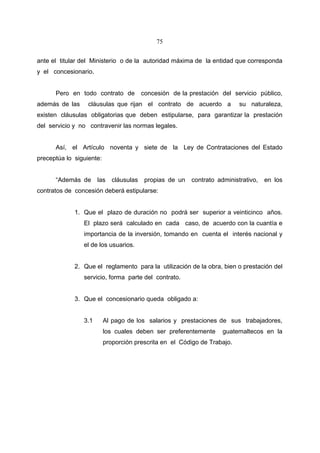75


ante el titular del Ministerio o de la autoridad máxima de la entidad que corresponda
y el concesionario.


      Pero en todo contrato de           concesión de la prestación del servicio público,
además de las     cláusulas que rijan el contrato de acuerdo a             su naturaleza,
existen cláusulas obligatorias que deben estipularse, para garantizar la prestación
del servicio y no contravenir las normas legales.


      Así, el Artículo noventa y siete de la Ley de Contrataciones del Estado
preceptúa lo siguiente:


      “Además de      las    cláusulas    propias de un   contrato administrativo,   en los
contratos de concesión deberá estipularse:


             1. Que el plazo de duración no podrá ser superior a veinticinco años.
                El plazo será calculado en cada caso, de acuerdo con la cuantía e
                importancia de la inversión, tomando en cuenta el interés nacional y
                el de los usuarios.


             2. Que el reglamento para la utilización de la obra, bien o prestación del
                servicio, forma parte del contrato.


             3. Que el concesionario queda obligado a:


                3.1       Al pago de los salarios y prestaciones de sus trabajadores,
                          los cuales deben ser preferentemente       guatemaltecos en la
                          proporción prescrita en el Código de Trabajo.
 