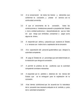 76


3.2   A la conservación        de todos los bienes        y   elementos que
      conforman la     concesión, y      prestar     el       servicio con la
      continuidad convenida.


3.3   A que al vencimiento de la              concesión,           todas las
      construcciones e instalaciones pasarán a propiedad del Estado
      o de la entidad autónoma o descentralizada de que se trate
      sin   que    tenga que rembolsar, compensar o              pagar suma
      alguna de dinero.


3.4   A responder por daños y perjuicios que ocasione al Estado
      o a terceros con motivo de la explotación de la concesión.


3.5   A la capacitación del personal guatemalteco que designe la
      autoridad competente.


3.6   Al pago al Estado de un porcentaje que será determinado en
      la resolución que otorgue la concesión.


3.7   A permitir la práctica de las       auditorias que la autoridad
      competente considere necesarias.


3.8   A responder por la pérdida o deterioro de los bienes del
      Estado que      se le entreguen para la explotación de la
      concesión.


3.9   A las demás condiciones que de acuerdo con la naturaleza
      de la concesión sea necesario estipular en el contrato, a juicio
      de la autoridad competente.”
 